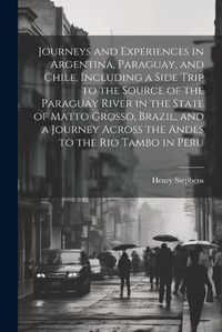 Cover image for Journeys and Experiences in Argentina, Paraguay, and Chile, Including a Side Trip to the Source of the Paraguay River in the State of Matto Grosso, Brazil, and a Journey Across the Andes to the Rio Tambo in Peru