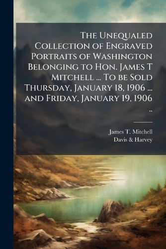 Cover image for The Unequaled Collection of Engraved Portraits of Washington Belonging to Hon. James T Mitchell ... to Be Sold Thursday, January 18, 1906 ... and Friday, January 19, 1906 ..