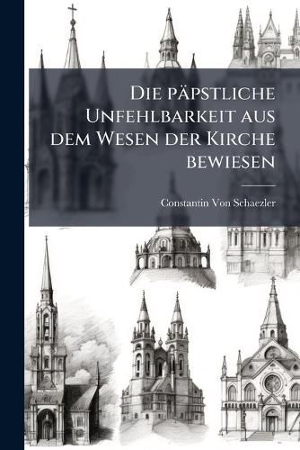 Cover image for Die Ppstliche Unfehlbarkeit Aus Dem Wesen Der Kirche Bewiesen: Eine Erklrung Der Ersten Dogmatischen Constitution Des Vaticanischen Concils Ber Die Kirche Christi