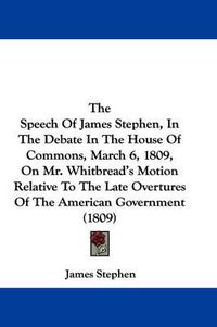 Cover image for The Speech of James Stephen, in the Debate in the House of Commons, March 6, 1809, on Mr. Whitbread's Motion Relative to the Late Overtures of the American Government (1809)