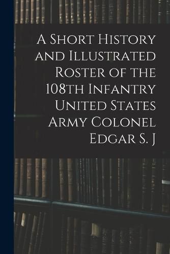 A Short History and Illustrated Roster of the 108th Infantry United States Army Colonel Edgar S. J