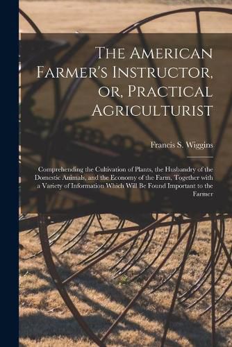 Cover image for The American Farmer's Instructor, or, Practical Agriculturist [microform]: Comprehending the Cultivation of Plants, the Husbandry of the Domestic Animals, and the Economy of the Farm, Together With a Variety of Information Which Will Be Found...