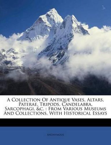 Cover image for A Collection of Antique Vases, Altars, Paterae, Tripods, Candelabra, Sarcophagi, &C.: From Various Museums and Collections. with Historical Essays