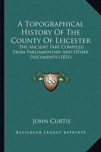 Cover image for A Topographical History of the County of Leicester: The Ancient Part Compiled from Parliamentary and Other Documents (1831)