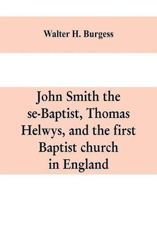 John Smith the se-Baptist, Thomas Helwys, and the first Baptist church in England: with fresh light upon the Pilgrim Fathers' church