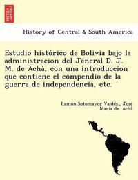 Cover image for Estudio histo&#769;rico de Bolivia bajo la administracion del Jeneral D. J. M. de Acha&#769;, con una introduccion que contiene el compendio de la guerra de independencia, etc.