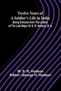 Cover image for Twelve Years of a Soldier's Life in India Being Extracts from the Letters of the Late Major W. S. R. Hodson, B. A.