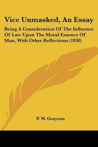 Cover image for Vice Unmasked, an Essay: Being a Consideration of the Influence of Law Upon the Moral Essence of Man, with Other Reflections (1830)