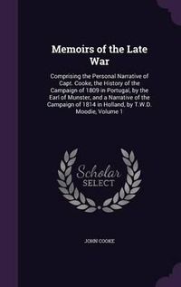 Cover image for Memoirs of the Late War: Comprising the Personal Narrative of Capt. Cooke, the History of the Campaign of 1809 in Portugal, by the Earl of Munster, and a Narrative of the Campaign of 1814 in Holland, by T.W.D. Moodie, Volume 1