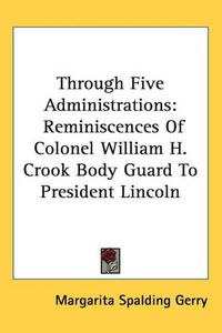 Cover image for Through Five Administrations: Reminiscences Of Colonel William H. Crook Body Guard To President Lincoln