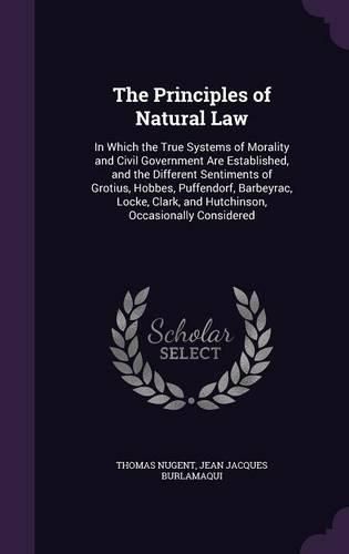 Cover image for The Principles of Natural Law: In Which the True Systems of Morality and Civil Government Are Established, and the Different Sentiments of Grotius, Hobbes, Puffendorf, Barbeyrac, Locke, Clark, and Hutchinson, Occasionally Considered