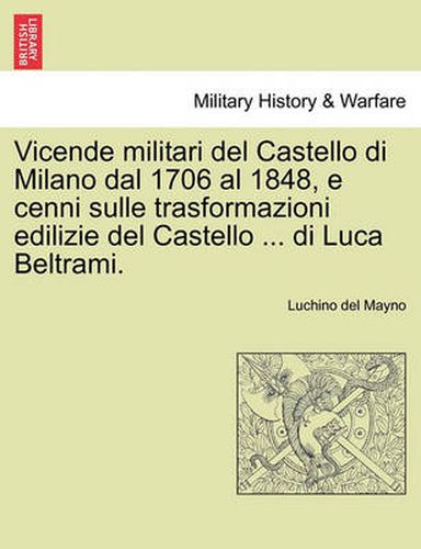 Vicende Militari del Castello Di Milano Dal 1706 Al 1848, E Cenni Sulle Trasformazioni Edilizie del Castello ... Di Luca Beltrami.