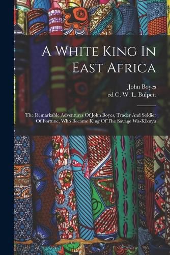 Cover image for A White King In East Africa; The Remarkable Adventures Of John Boyes, Trader And Soldier Of Fortune, Who Became King Of The Savage Wa-kikuyu