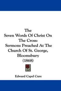 Cover image for The Seven Words of Christ on the Cross: Sermons Preached at the Church of St. George, Bloomsbury (1868)