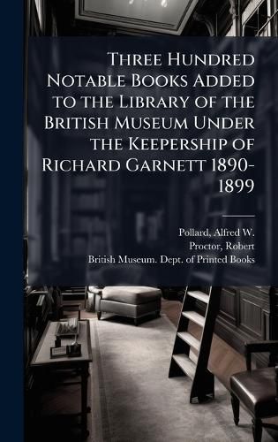 Cover image for Three Hundred Notable Books Added to the Library of the British Museum Under the Keepership of Richard Garnett 1890-1899