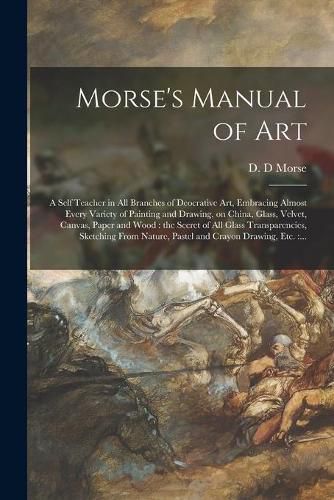 Cover image for Morse's Manual of Art: a Self Teacher in All Branches of Deocrative Art, Embracing Almost Every Variety of Painting and Drawing, on China, Glass, Velvet, Canvas, Paper and Wood: the Secret of All Glass Transparencies, Sketching From Nature, Pastel...