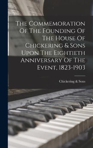 The Commemoration Of The Founding Of The House Of Chickering & Sons Upon The Eightieth Anniversary Of The Event, 1823-1903