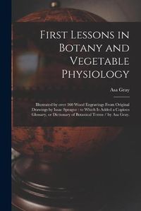 Cover image for First Lessons in Botany and Vegetable Physiology: Illustrated by Over 360 Wood Engravings From Original Drawings by Isaac Sprague: to Which is Added a Copious Glossary, or Dictionary of Botanical Terms / by Asa Gray.