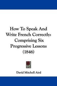 Cover image for How To Speak And Write French Correctly: Comprising Six Progressive Lessons (1846)