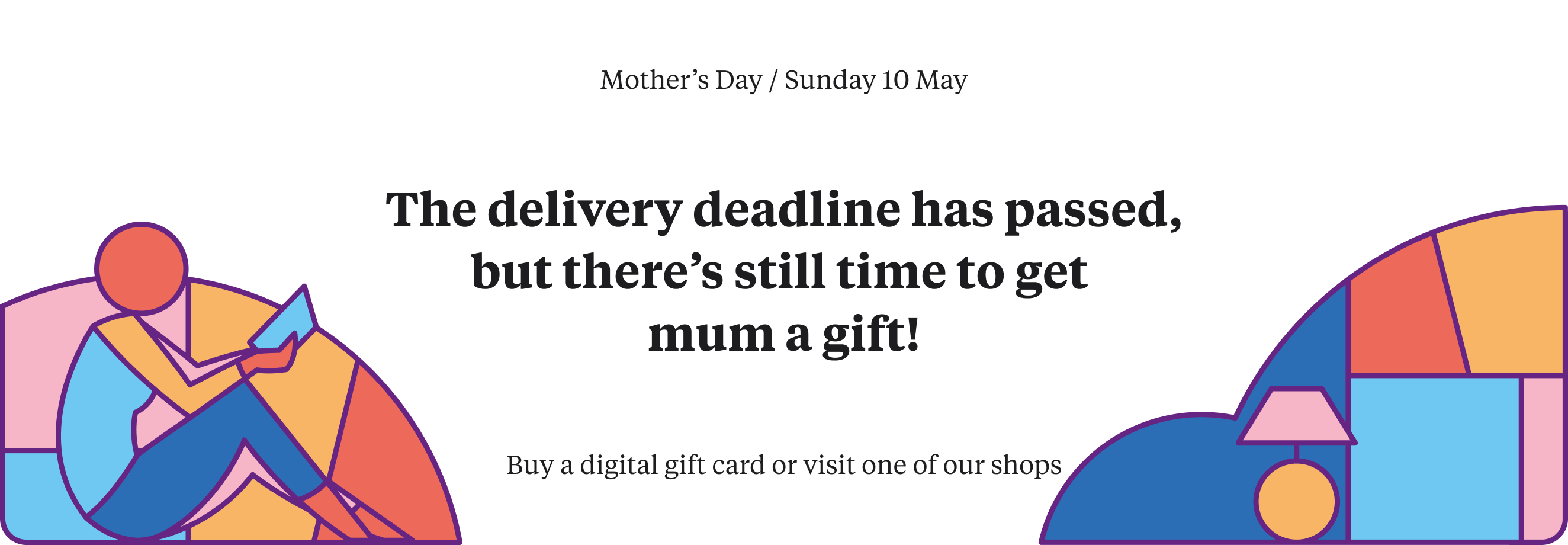 There's still time to get a gift for mum! Buy a digital gift card or visit one of our shops before Mother's Day on 10 May