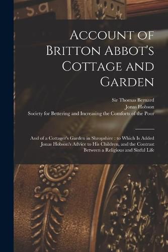 Cover image for Account of Britton Abbot's Cottage and Garden: and of a Cottager's Garden in Shropshire: to Which is Added Jonas Hobson's Advice to His Children, and the Contrast Between a Religious and Sinful Life