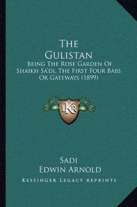 Cover image for The Gulistan: Being the Rose Garden of Shaikh Sa'di, the First Four Babs or Gateways (1899)