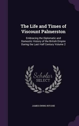Cover image for The Life and Times of Viscount Palmerston: Embracing the Diplomatic and Domestic History of the British Empire During the Last Half Century Volume 2