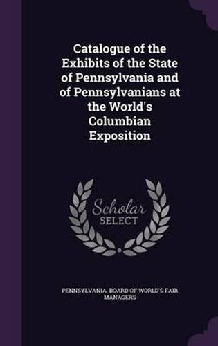 Cover image for Catalogue of the Exhibits of the State of Pennsylvania and of Pennsylvanians at the World's Columbian Exposition