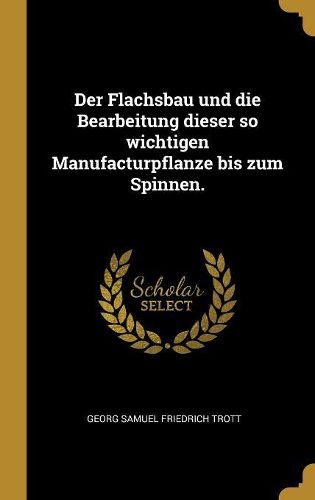 Cover image for Der Flachsbau und die Bearbeitung dieser so wichtigen Manufacturpflanze bis zum Spinnen.