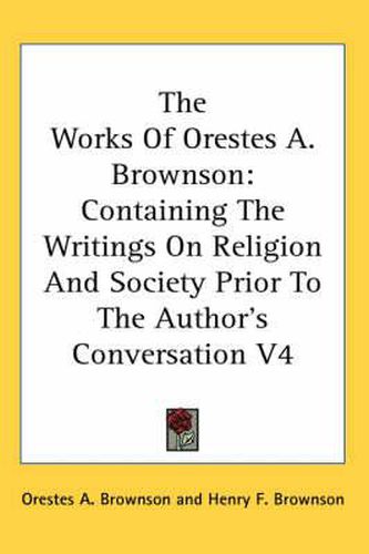 Cover image for The Works Of Orestes A. Brownson: Containing The Writings On Religion And Society Prior To The Author's Conversation V4