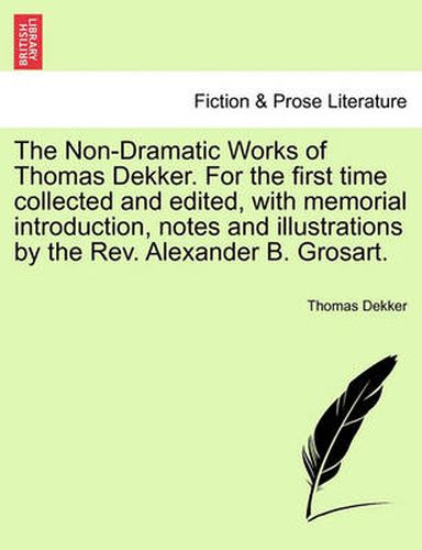 Cover image for The Non-Dramatic Works of Thomas Dekker. for the First Time Collected and Edited, with Memorial Introduction, Notes and Illustrations by the REV. Alexander B. Grosart.