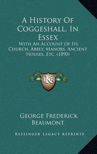 Cover image for A History of Coggeshall, in Essex: With an Account of Its Church, Abbey, Manors, Ancient Houses, Etc. (1890)