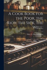 Cover image for A Cook Book for the Poor, the Rich, the Sick, the Well;