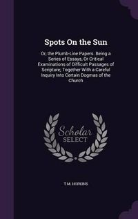 Cover image for Spots on the Sun: Or, the Plumb-Line Papers. Being a Series of Essays, or Critical Examinations of Difficult Passages of Scripture; Together with a Careful Inquiry Into Certain Dogmas of the Church