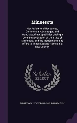 Cover image for Minnesota: Her Agricultural Resources, Commercial Advantages, and Manufacturing Capabilities; Being a Concise Description of the State of Minnesota, and the Inducements She Offers to Those Seeking Homes in a New Country