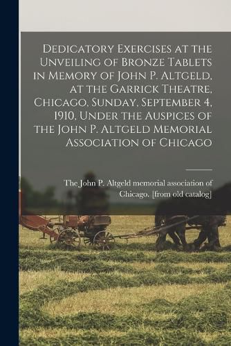 Cover image for Dedicatory Exercises at the Unveiling of Bronze Tablets in Memory of John P. Altgeld, at the Garrick Theatre, Chicago, Sunday, September 4, 1910, Under the Auspices of the John P. Altgeld Memorial Association of Chicago