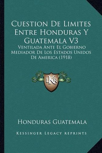 Cover image for Cuestion de Limites Entre Honduras y Guatemala V3: Ventilada Ante El Gobierno Mediador de Los Estados Unidos de America (1918)