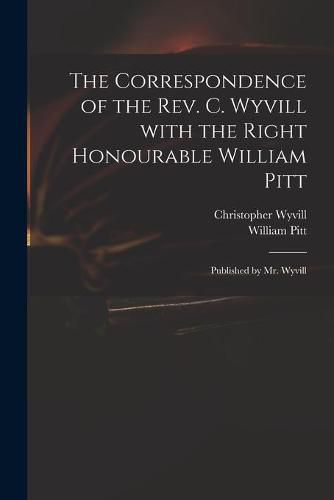 The Correspondence of the Rev. C. Wyvill With the Right Honourable William Pitt: Published by Mr. Wyvill