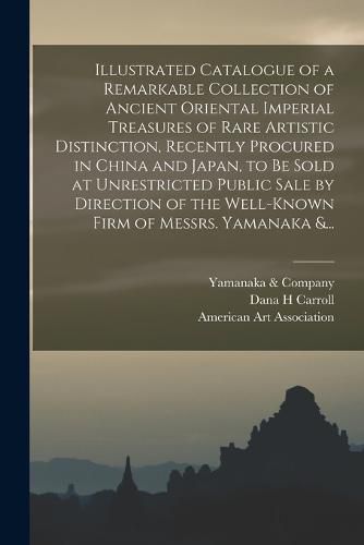 Illustrated Catalogue of a Remarkable Collection of Ancient Oriental Imperial Treasures of Rare Artistic Distinction, Recently Procured in China and Japan, to Be Sold at Unrestricted Public Sale by Direction of the Well-known Firm of Messrs. Yamanaka &...