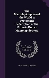 Cover image for The Macrolepidoptera of the World; A Systematic Description of the Hitherto Known Macrolepidoptera