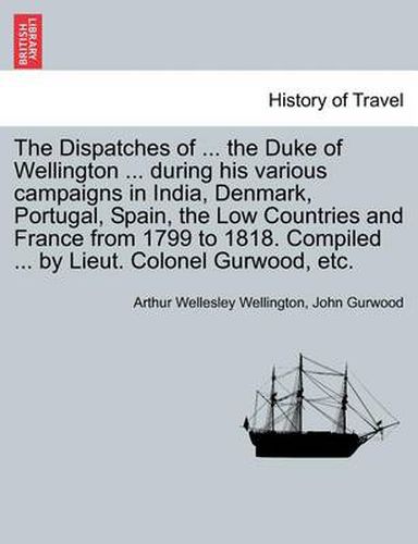 The Dispatches of ... the Duke of Wellington ... During His Various Campaigns in India, Denmark, Portugal, Spain, the Low Countries and France from 1799 to 1818. Compiled ... by Lieut. Colonel Gurwood, Etc.