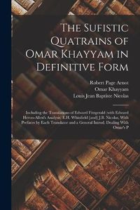 Cover image for The Sufistic Quatrains of Omar Khayyam in Definitive Form; Including the Translations of Edward Fitzgerald (with Edward Heron-Allen's Analysis) E.H. Whinfield [and] J.B. Nicolas, With Prefaces by Each Translator and a General Introd. Dealing With Omar's P
