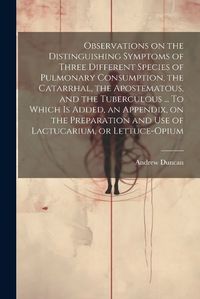 Cover image for Observations on the Distinguishing Symptoms of Three Different Species of Pulmonary Consumption, the Catarrhal, the Apostematous, and the Tuberculous ... To Which is Added, an Appendix, on the Preparation and Use of Lactucarium, or Lettuce-opium