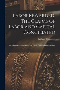 Cover image for Labor Rewarded. The Claims of Labor and Capital Conciliated; or, How to Secure to Labor the Whole Products of its Exertions ..