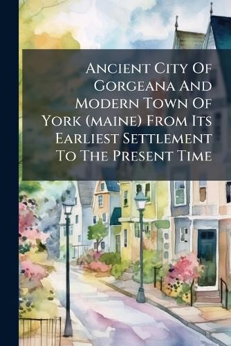 Cover image for Ancient City Of Gorgeana And Modern Town Of York (maine) From Its Earliest Settlement To The Present Time