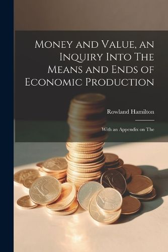 Cover image for Money and Value, an Inquiry Into The Means and Ends of Economic Production; With an Appendix on The