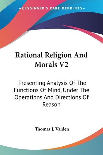 Cover image for Rational Religion and Morals V2: Presenting Analysis of the Functions of Mind, Under the Operations and Directions of Reason