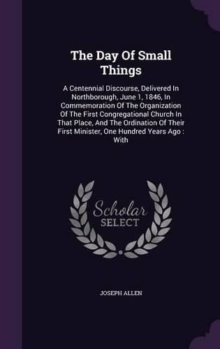 Cover image for The Day of Small Things: A Centennial Discourse, Delivered in Northborough, June 1, 1846, in Commemoration of the Organization of the First Congregational Church in That Place, and the Ordination of Their First Minister, One Hundred Years Ago: With