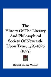 Cover image for The History of the Literary and Philosophical Society of Newcastle Upon Tyne, 1793-1896 (1897)