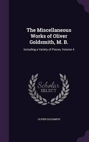 Cover image for The Miscellaneous Works of Oliver Goldsmith, M. B.: Including a Variety of Pieces, Volume 4
